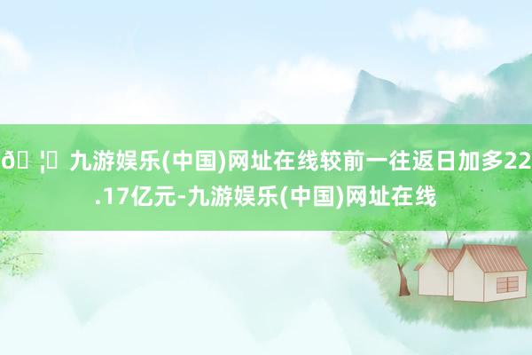 🦄九游娱乐(中国)网址在线较前一往返日加多22.17亿元-九游娱乐(中国)网址在线