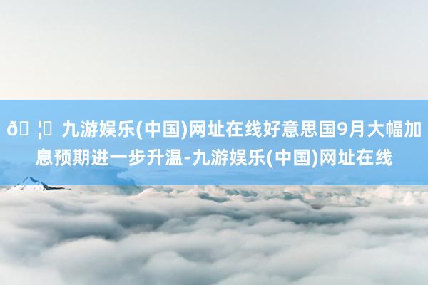 🦄九游娱乐(中国)网址在线好意思国9月大幅加息预期进一步升温-九游娱乐(中国)网址在线