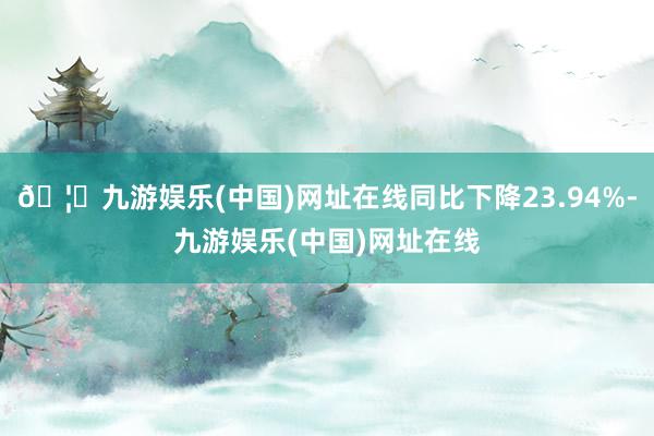 🦄九游娱乐(中国)网址在线同比下降23.94%-九游娱乐(中国)网址在线