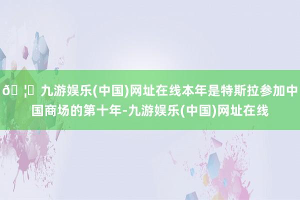 🦄九游娱乐(中国)网址在线本年是特斯拉参加中国商场的第十年-九游娱乐(中国)网址在线