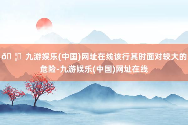 🦄九游娱乐(中国)网址在线该行其时面对较大的危险-九游娱乐(中国)网址在线