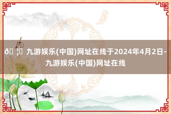 🦄九游娱乐(中国)网址在线于2024年4月2日-九游娱乐(中国)网址在线