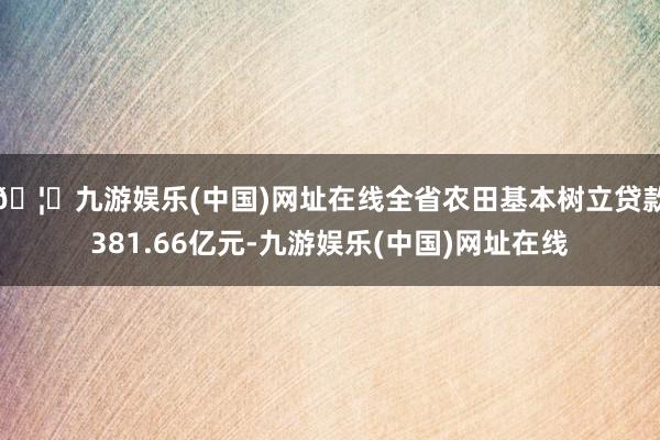 🦄九游娱乐(中国)网址在线全省农田基本树立贷款381.66亿元-九游娱乐(中国)网址在线