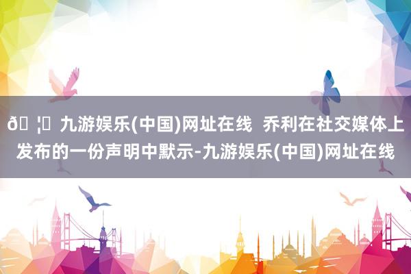 🦄九游娱乐(中国)网址在线  乔利在社交媒体上发布的一份声明中默示-九游娱乐(中国)网址在线
