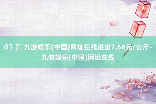 🦄九游娱乐(中国)网址在线进出7.66元/公斤-九游娱乐(中国)网址在线