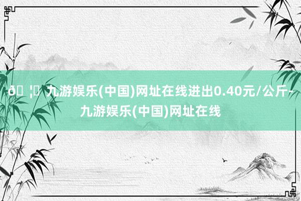 🦄九游娱乐(中国)网址在线进出0.40元/公斤-九游娱乐(中国)网址在线