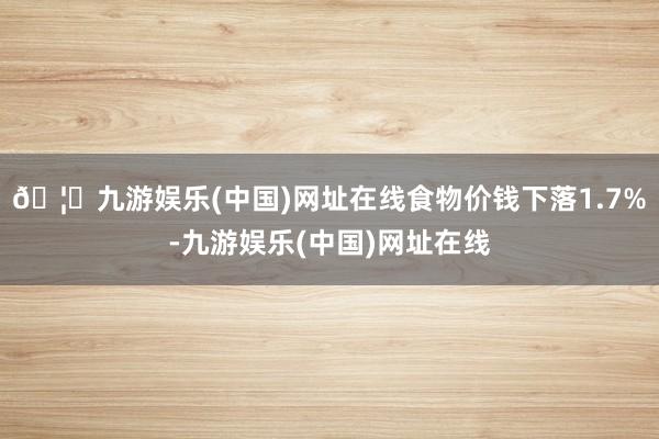 🦄九游娱乐(中国)网址在线食物价钱下落1.7%-九游娱乐(中国)网址在线