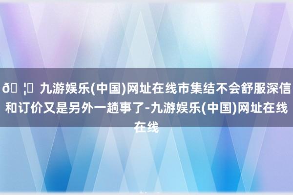 🦄九游娱乐(中国)网址在线市集结不会舒服深信和订价又是另外一趟事了-九游娱乐(中国)网址在线