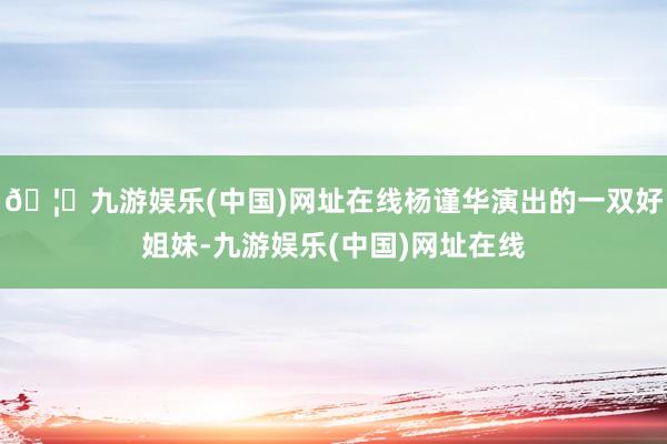 🦄九游娱乐(中国)网址在线杨谨华演出的一双好姐妹-九游娱乐(中国)网址在线
