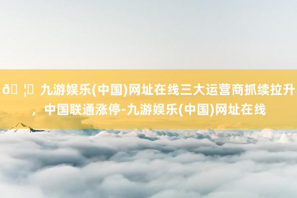 🦄九游娱乐(中国)网址在线三大运营商抓续拉升，中国联通涨停-九游娱乐(中国)网址在线