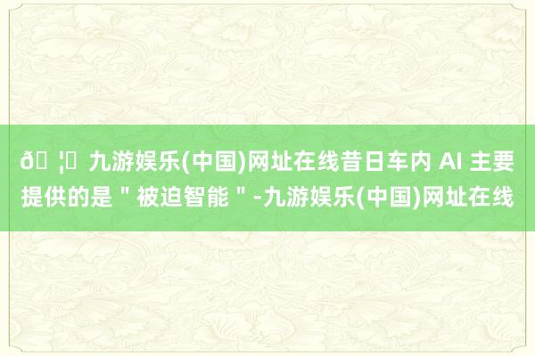 🦄九游娱乐(中国)网址在线昔日车内 AI 主要提供的是＂被迫智能＂-九游娱乐(中国)网址在线