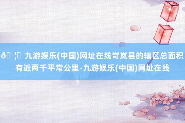 🦄九游娱乐(中国)网址在线岢岚县的辖区总面积有近两千平常公里-九游娱乐(中国)网址在线