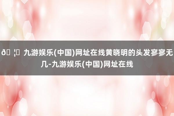 🦄九游娱乐(中国)网址在线黄晓明的头发寥寥无几-九游娱乐(中国)网址在线
