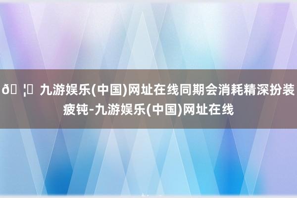 🦄九游娱乐(中国)网址在线同期会消耗精深扮装疲钝-九游娱乐(中国)网址在线