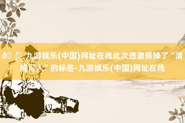 🦄九游娱乐(中国)网址在线此次透澈撕掉了“清纯可人”的标签-九游娱乐(中国)网址在线