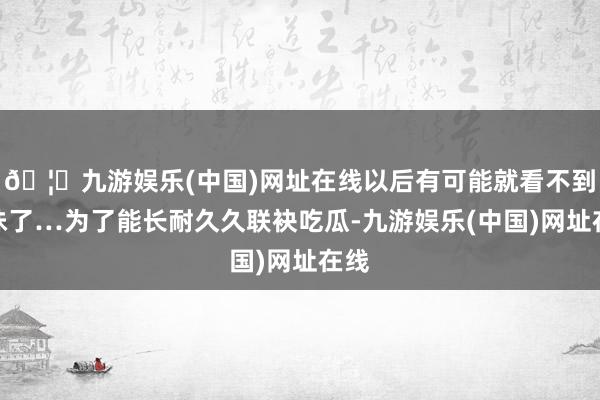 🦄九游娱乐(中国)网址在线以后有可能就看不到榜妹了…为了能长耐久久联袂吃瓜-九游娱乐(中国)网址在线