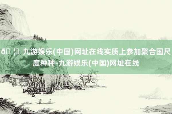 🦄九游娱乐(中国)网址在线实质上参加聚合国尺度种种-九游娱乐(中国)网址在线