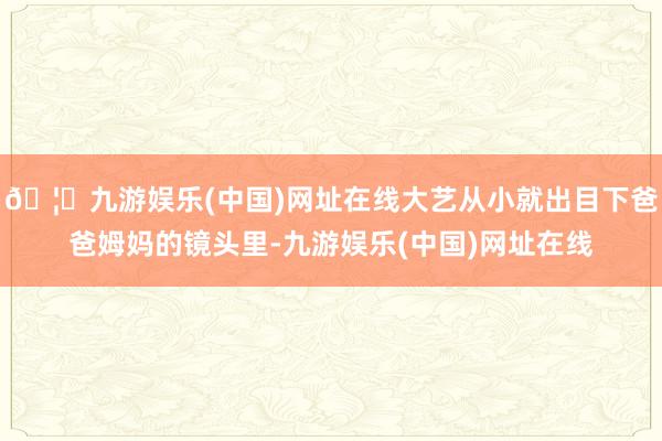 🦄九游娱乐(中国)网址在线大艺从小就出目下爸爸姆妈的镜头里-九游娱乐(中国)网址在线