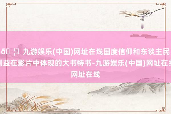 🦄九游娱乐(中国)网址在线国度信仰和东谈主民利益在影片中体现的大书特书-九游娱乐(中国)网址在线