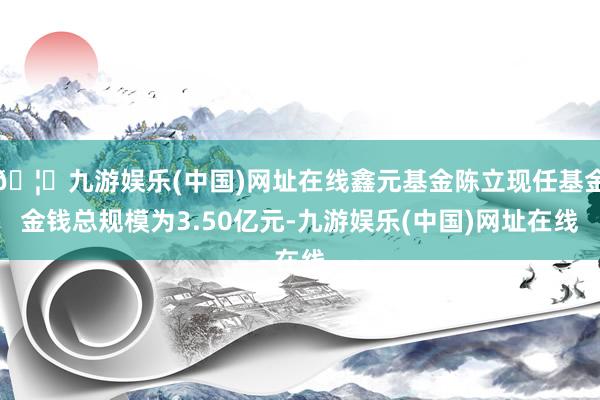 🦄九游娱乐(中国)网址在线鑫元基金陈立现任基金金钱总规模为3.50亿元-九游娱乐(中国)网址在线