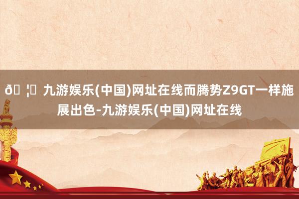 🦄九游娱乐(中国)网址在线而腾势Z9GT一样施展出色-九游娱乐(中国)网址在线