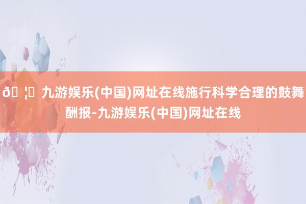 🦄九游娱乐(中国)网址在线施行科学合理的鼓舞酬报-九游娱乐(中国)网址在线
