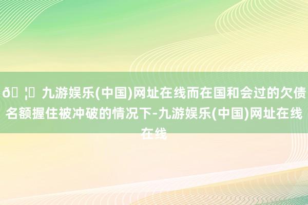🦄九游娱乐(中国)网址在线而在国和会过的欠债名额握住被冲破的情况下-九游娱乐(中国)网址在线