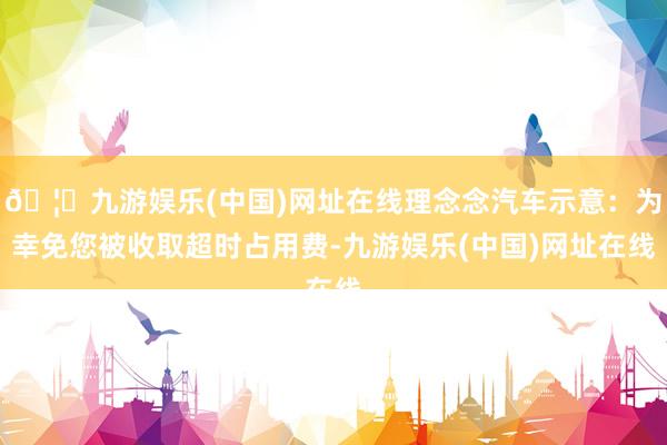 🦄九游娱乐(中国)网址在线理念念汽车示意：为幸免您被收取超时占用费-九游娱乐(中国)网址在线