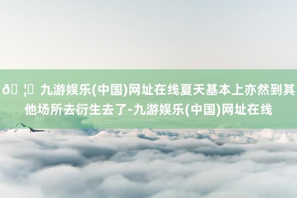 🦄九游娱乐(中国)网址在线夏天基本上亦然到其他场所去衍生去了-九游娱乐(中国)网址在线