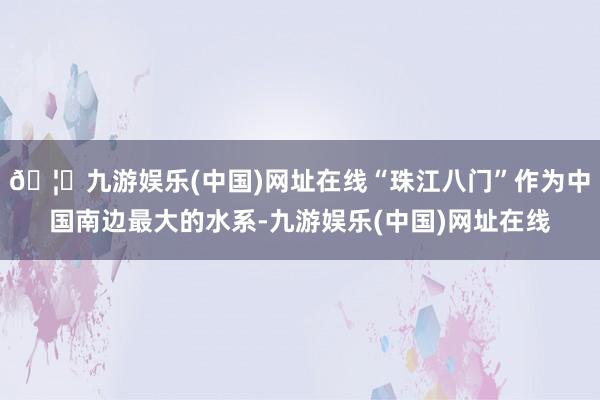 🦄九游娱乐(中国)网址在线“珠江八门”作为中国南边最大的水系-九游娱乐(中国)网址在线