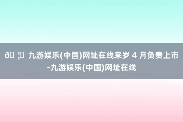🦄九游娱乐(中国)网址在线来岁 4 月负责上市-九游娱乐(中国)网址在线
