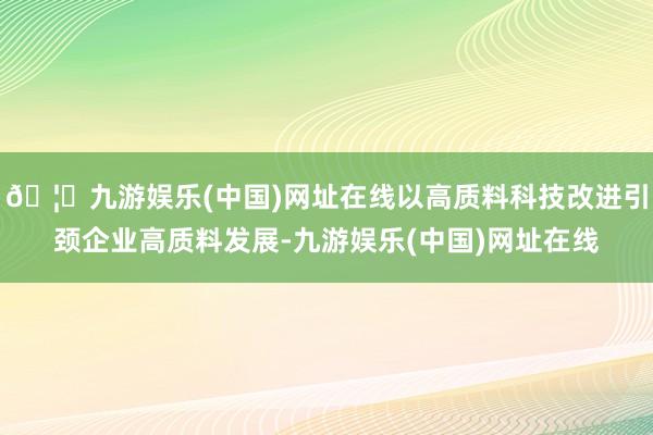 🦄九游娱乐(中国)网址在线以高质料科技改进引颈企业高质料发展-九游娱乐(中国)网址在线