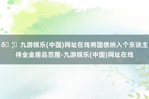 🦄九游娱乐(中国)网址在线将国债纳入个东谈主待业金居品范围-九游娱乐(中国)网址在线