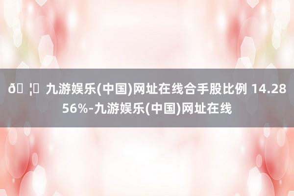 🦄九游娱乐(中国)网址在线合手股比例 14.2856%-九游娱乐(中国)网址在线