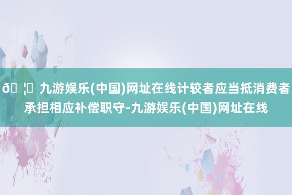 🦄九游娱乐(中国)网址在线计较者应当抵消费者承担相应补偿职守-九游娱乐(中国)网址在线