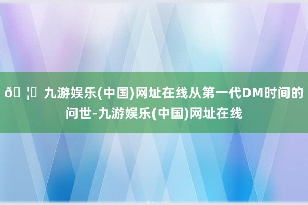 🦄九游娱乐(中国)网址在线从第一代DM时间的问世-九游娱乐(中国)网址在线