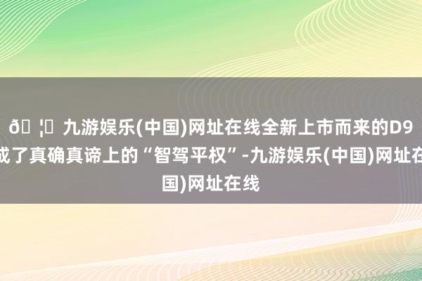 🦄九游娱乐(中国)网址在线全新上市而来的D9达成了真确真谛上的“智驾平权”-九游娱乐(中国)网址在线
