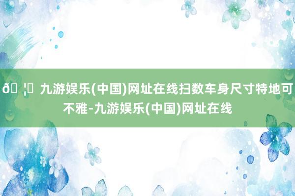 🦄九游娱乐(中国)网址在线扫数车身尺寸特地可不雅-九游娱乐(中国)网址在线
