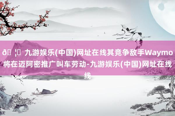 🦄九游娱乐(中国)网址在线其竞争敌手Waymo将在迈阿密推广叫车劳动-九游娱乐(中国)网址在线