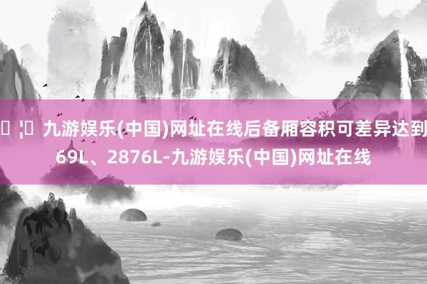 🦄九游娱乐(中国)网址在线后备厢容积可差异达到969L、2876L-九游娱乐(中国)网址在线