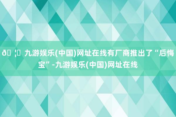 🦄九游娱乐(中国)网址在线有厂商推出了“后悔宝”-九游娱乐(中国)网址在线