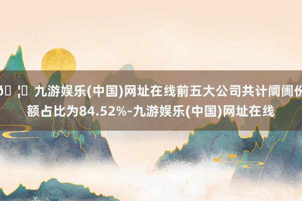 🦄九游娱乐(中国)网址在线前五大公司共计阛阓份额占比为84.52%-九游娱乐(中国)网址在线