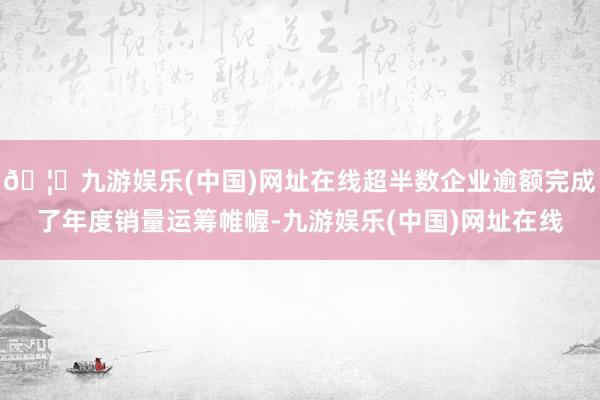 🦄九游娱乐(中国)网址在线超半数企业逾额完成了年度销量运筹帷幄-九游娱乐(中国)网址在线