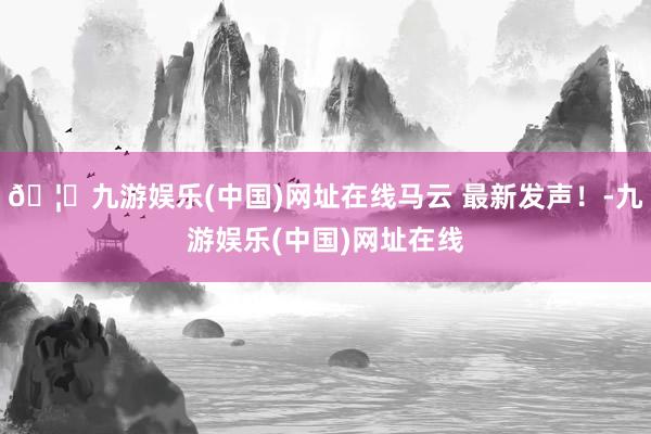 🦄九游娱乐(中国)网址在线马云 最新发声！-九游娱乐(中国)网址在线