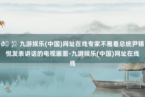 🦄九游娱乐(中国)网址在线专家不雅看总统尹锡悦发表讲话的电视画面-九游娱乐(中国)网址在线