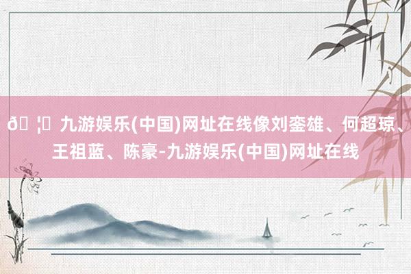 🦄九游娱乐(中国)网址在线像刘銮雄、何超琼、王祖蓝、陈豪-九游娱乐(中国)网址在线