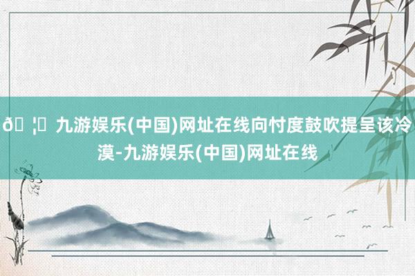 🦄九游娱乐(中国)网址在线向忖度鼓吹提呈该冷漠-九游娱乐(中国)网址在线