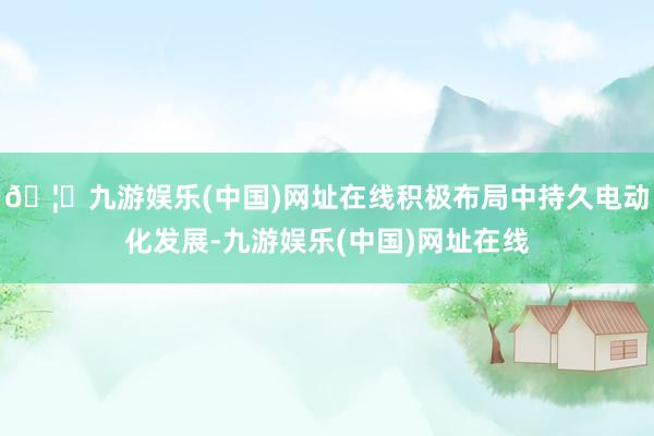 🦄九游娱乐(中国)网址在线积极布局中持久电动化发展-九游娱乐(中国)网址在线