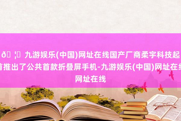 🦄九游娱乐(中国)网址在线国产厂商柔宇科技起首推出了公共首款折叠屏手机-九游娱乐(中国)网址在线