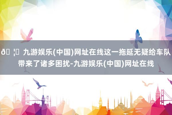 🦄九游娱乐(中国)网址在线这一拖延无疑给车队带来了诸多困扰-九游娱乐(中国)网址在线